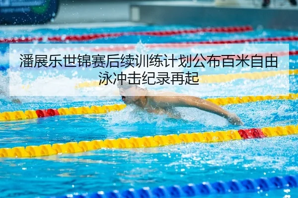 潘展乐世锦赛后续训练计划公布百米自由泳冲击纪录再起