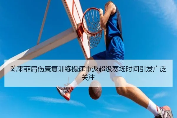 陈雨菲肩伤康复训练提速重返超级赛场时间引发广泛关注